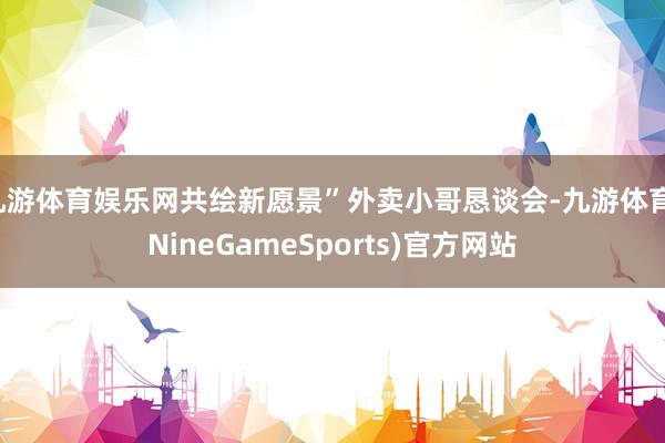 九游体育娱乐网共绘新愿景”外卖小哥恳谈会-九游体育(NineGameSports)官方网站