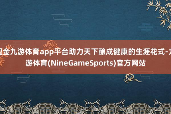 现金九游体育app平台助力天下酿成健康的生涯花式-九游体育(NineGameSports)官方网站
