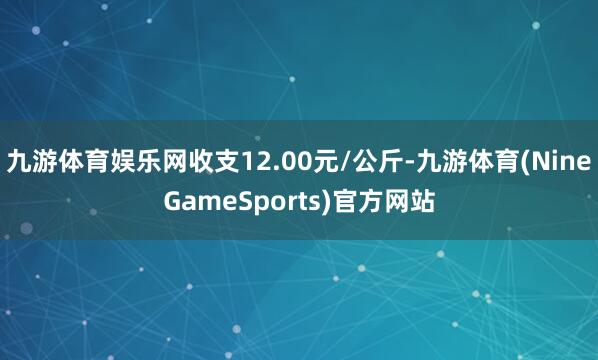 九游体育娱乐网收支12.00元/公斤-九游体育(NineGameSports)官方网站