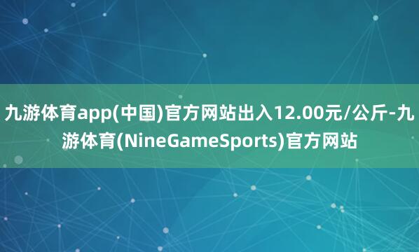 九游体育app(中国)官方网站出入12.00元/公斤-九游体育(NineGameSports)官方网站