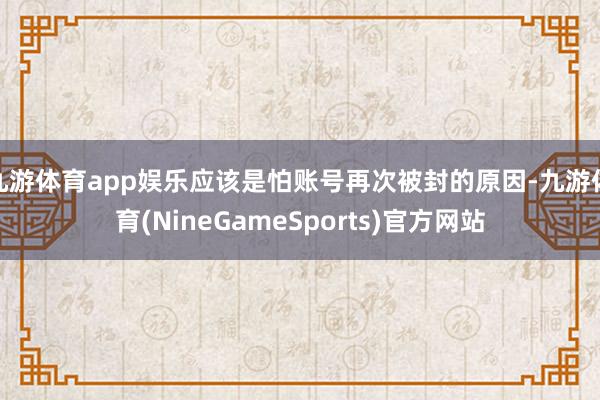 九游体育app娱乐应该是怕账号再次被封的原因-九游体育(NineGameSports)官方网站