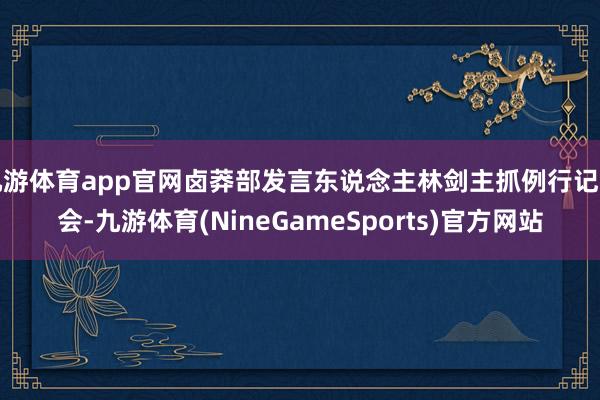 九游体育app官网卤莽部发言东说念主林剑主抓例行记者会-九游体育(NineGameSports)官方网站