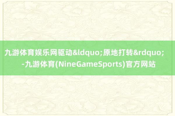 九游体育娱乐网驱动&ldquo;原地打转&rdquo;    -九游体育(NineGameSports)官方网站