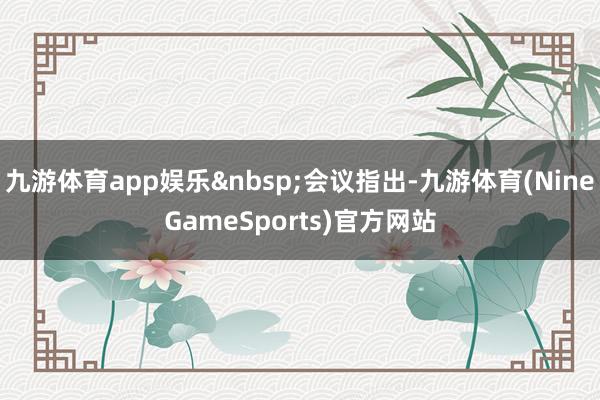 九游体育app娱乐&nbsp;会议指出-九游体育(NineGameSports)官方网站