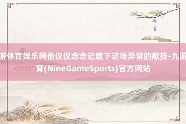 九游体育娱乐网他仅仅念念记载下这场异常的献技-九游体育(NineGameSports)官方网站