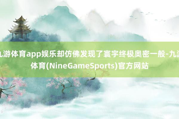 九游体育app娱乐却仿佛发现了寰宇终极奥密一般-九游体育(NineGameSports)官方网站