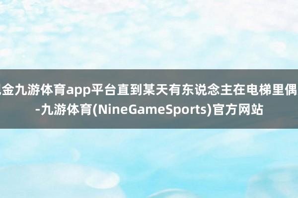 现金九游体育app平台直到某天有东说念主在电梯里偶遇-九游体育(NineGameSports)官方网站