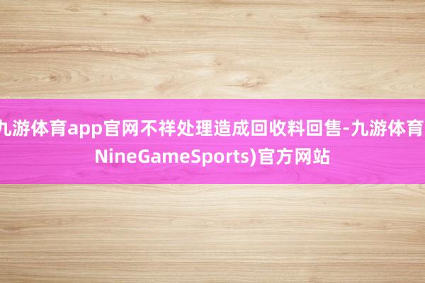 九游体育app官网不祥处理造成回收料回售-九游体育(NineGameSports)官方网站