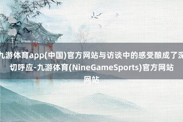 九游体育app(中国)官方网站与访谈中的感受酿成了深切呼应-九游体育(NineGameSports)官方网站