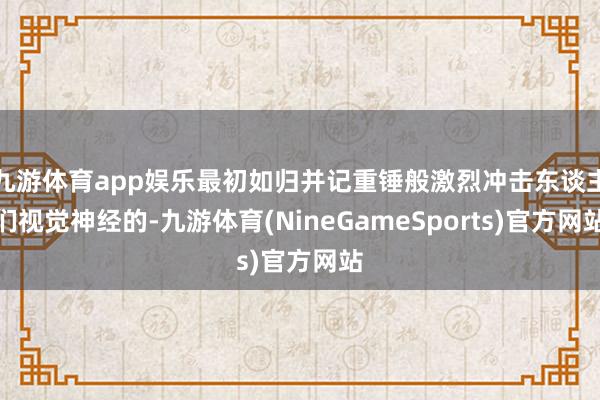 九游体育app娱乐最初如归并记重锤般激烈冲击东谈主们视觉神经的-九游体育(NineGameSports)官方网站