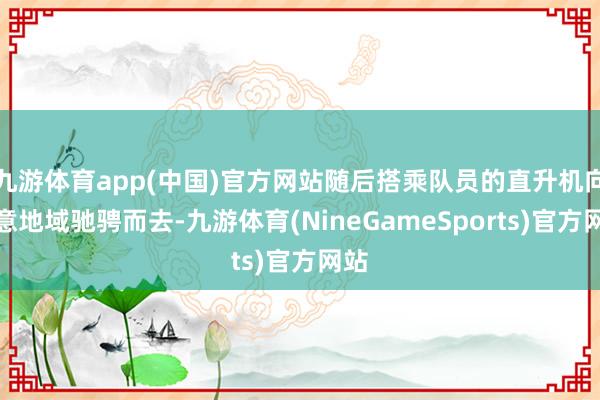 九游体育app(中国)官方网站随后搭乘队员的直升机向蓄意地域驰骋而去-九游体育(NineGameSports)官方网站