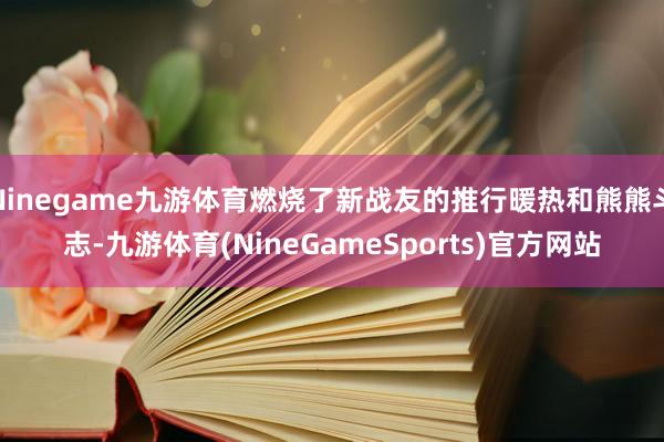 Ninegame九游体育燃烧了新战友的推行暖热和熊熊斗志-九游体育(NineGameSports)官方网站