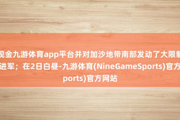 现金九游体育app平台并对加沙地带南部发动了大限制大地进军；在2日白昼-九游体育(NineGameSports)官方网站