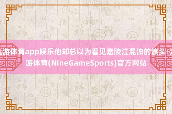 九游体育app娱乐他却总以为看见嘉陵江混浊的浪头-九游体育(NineGameSports)官方网站
