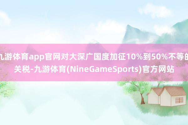 九游体育app官网对大深广国度加征10%到50%不等的关税-九游体育(NineGameSports)官方网站