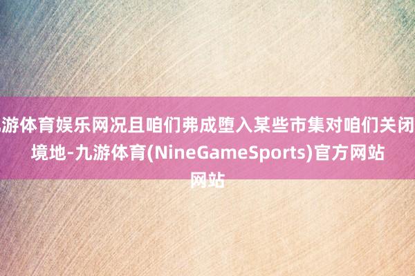 九游体育娱乐网况且咱们弗成堕入某些市集对咱们关闭的境地-九游体育(NineGameSports)官方网站