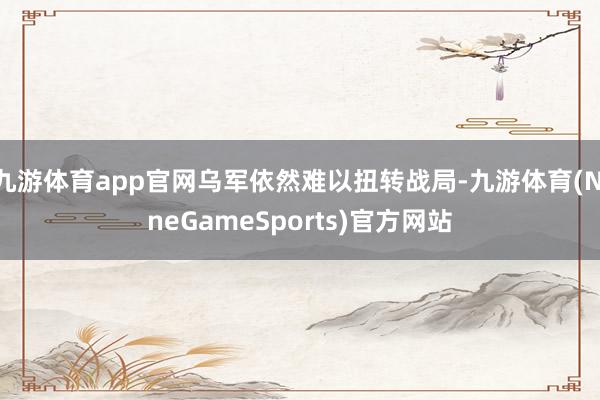 九游体育app官网乌军依然难以扭转战局-九游体育(NineGameSports)官方网站