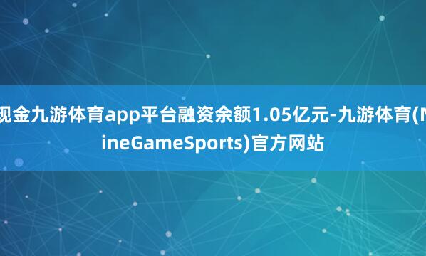 现金九游体育app平台融资余额1.05亿元-九游体育(NineGameSports)官方网站