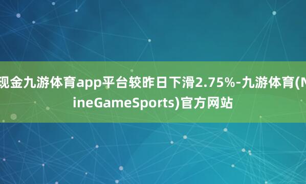 现金九游体育app平台较昨日下滑2.75%-九游体育(NineGameSports)官方网站