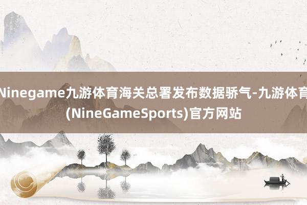 Ninegame九游体育海关总署发布数据骄气-九游体育(NineGameSports)官方网站