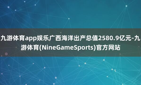 九游体育app娱乐广西海洋出产总值2580.9亿元-九游体育(NineGameSports)官方网站