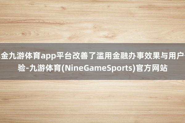 现金九游体育app平台改善了滥用金融办事效果与用户体验-九游体育(NineGameSports)官方网站
