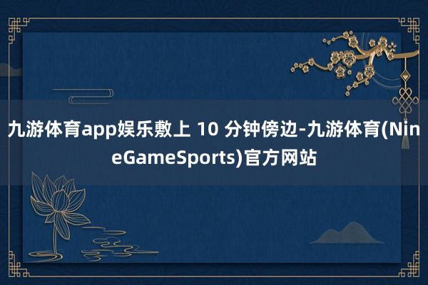 九游体育app娱乐敷上 10 分钟傍边-九游体育(NineGameSports)官方网站