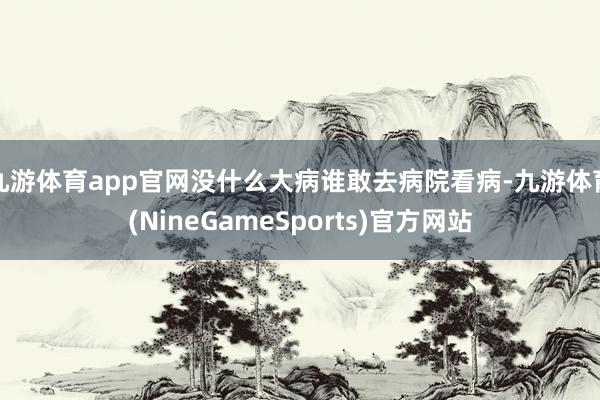 九游体育app官网没什么大病谁敢去病院看病-九游体育(NineGameSports)官方网站