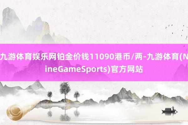 九游体育娱乐网铂金价钱11090港币/两-九游体育(NineGameSports)官方网站