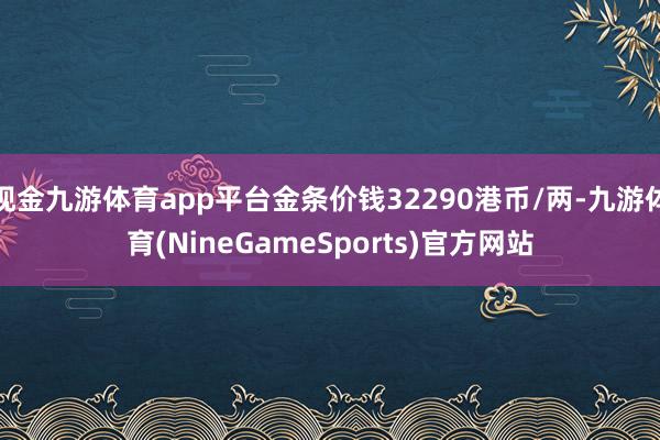 现金九游体育app平台金条价钱32290港币/两-九游体育(NineGameSports)官方网站