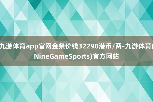 九游体育app官网金条价钱32290港币/两-九游体育(NineGameSports)官方网站