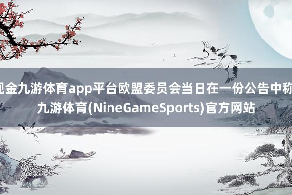 现金九游体育app平台欧盟委员会当日在一份公告中称-九游体育(NineGameSports)官方网站
