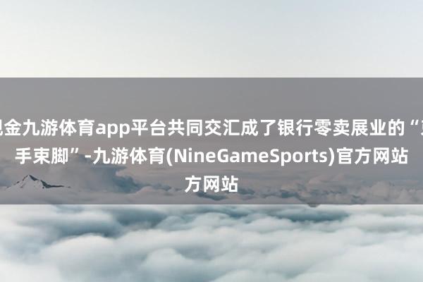 现金九游体育app平台共同交汇成了银行零卖展业的“束手束脚”-九游体育(NineGameSports)官方网站