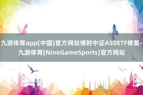 九游体育app(中国)官方网站博时中证A50ETF修复-九游体育(NineGameSports)官方网站