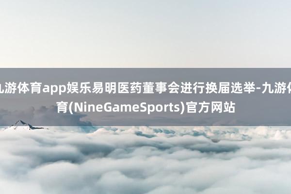 九游体育app娱乐易明医药董事会进行换届选举-九游体育(NineGameSports)官方网站