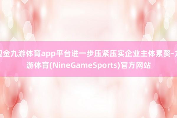 现金九游体育app平台进一步压紧压实企业主体累赘-九游体育(NineGameSports)官方网站
