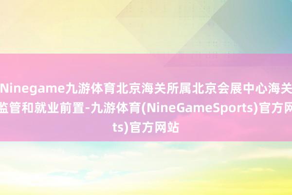 Ninegame九游体育北京海关所属北京会展中心海关将监管和就业前置-九游体育(NineGameSports)官方网站