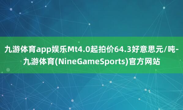 九游体育app娱乐Mt4.0起拍价64.3好意思元/吨-九游体育(NineGameSports)官方网站