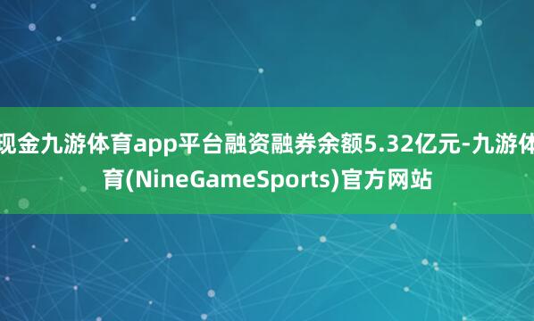 现金九游体育app平台融资融券余额5.32亿元-九游体育(NineGameSports)官方网站