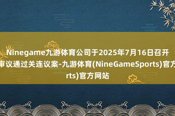 Ninegame九游体育公司于2025年7月16日召开会议审议通过关连议案-九游体育(NineGameSports)官方网站