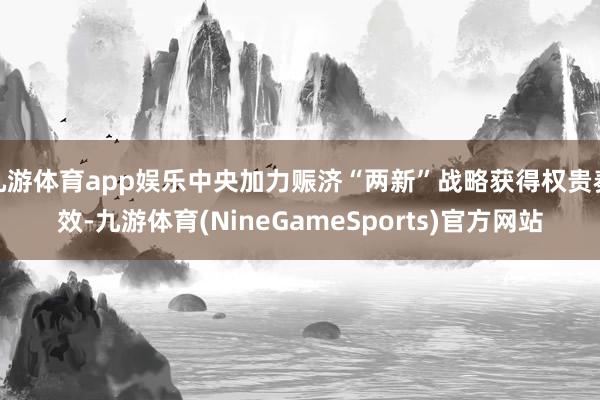 九游体育app娱乐中央加力赈济“两新”战略获得权贵奏效-九游体育(NineGameSports)官方网站