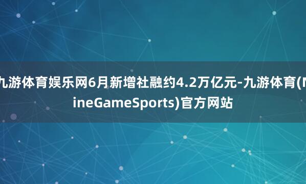 九游体育娱乐网6月新增社融约4.2万亿元-九游体育(NineGameSports)官方网站