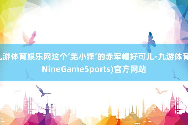 九游体育娱乐网这个‘羌小锋’的赤军帽好可儿-九游体育(NineGameSports)官方网站