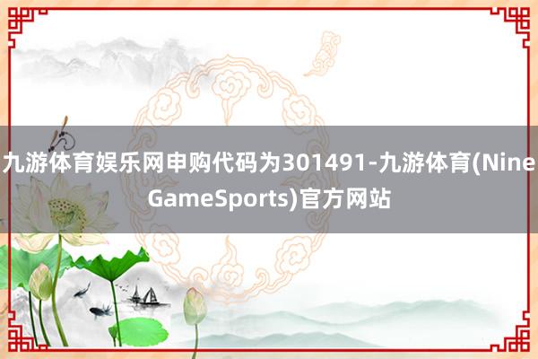 九游体育娱乐网申购代码为301491-九游体育(NineGameSports)官方网站