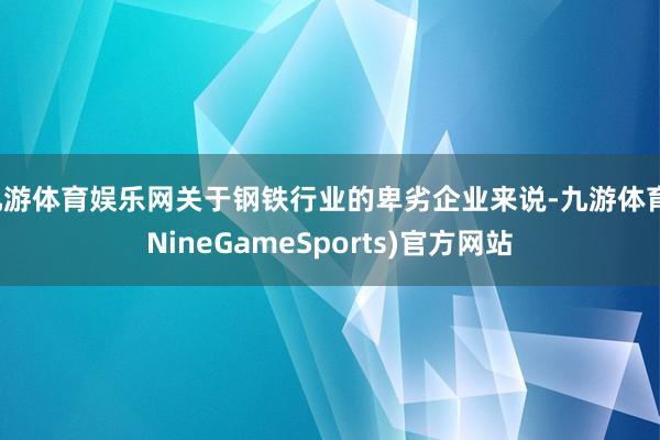九游体育娱乐网关于钢铁行业的卑劣企业来说-九游体育(NineGameSports)官方网站