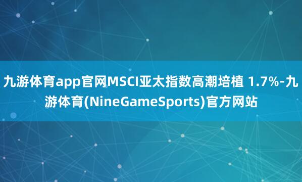 九游体育app官网MSCI亚太指数高潮培植 1.7%-九游体育(NineGameSports)官方网站