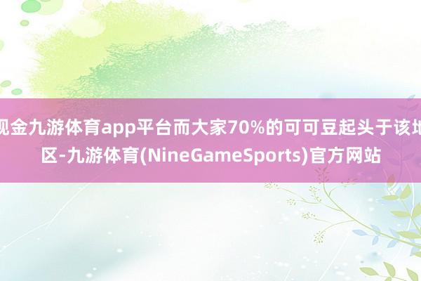 现金九游体育app平台而大家70%的可可豆起头于该地区-九游体育(NineGameSports)官方网站