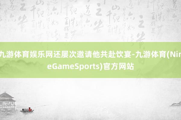 九游体育娱乐网还屡次邀请他共赴饮宴-九游体育(NineGameSports)官方网站