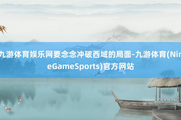 九游体育娱乐网要念念冲破西域的局面-九游体育(NineGameSports)官方网站