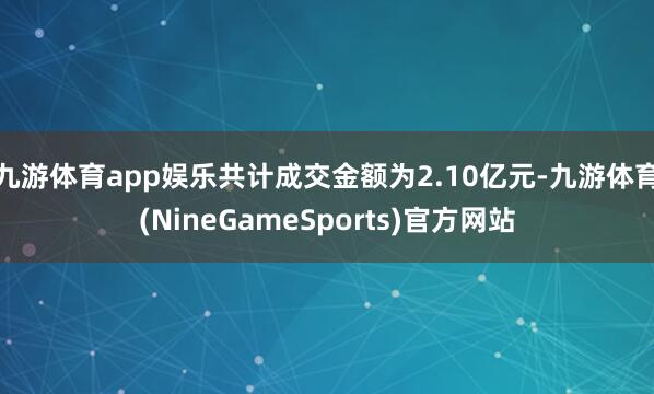 九游体育app娱乐共计成交金额为2.10亿元-九游体育(NineGameSports)官方网站